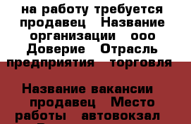 на работу требуется продавец › Название организации ­ ооо Доверие › Отрасль предприятия ­ торговля › Название вакансии ­ продавец › Место работы ­ автовокзал › Возраст от ­ 25 › Возраст до ­ 35 - Приморский край, Артем г. Работа » Вакансии   . Приморский край,Артем г.